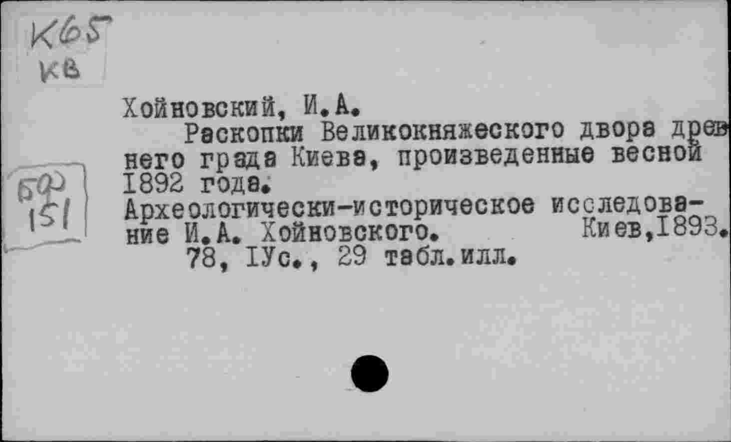 ﻿
Хойновский, И. А.
Раскопки Великокняжеского двора дре него града Киева, произведенные весной 1892 года, Архе ологически-и с торическое и с с лед ова-ние И.А. Хойновского.	Киев, 1893
78, 1Ус,, 29 табл.илл.